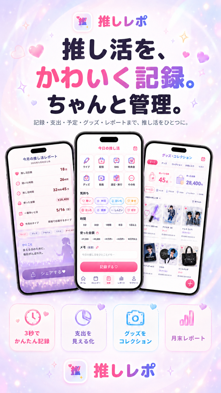 推しレポ｜推し活を、かわいく記録。ちゃんと管理。記録・支出・予定・グッズ・レポートまで、推し活をひとつに。レポート・記録・グッズコレクションのアプリ画面と、3秒でかんたん記録・支出を見える化・グッズをコレクション・月末レポートの機能紹介。